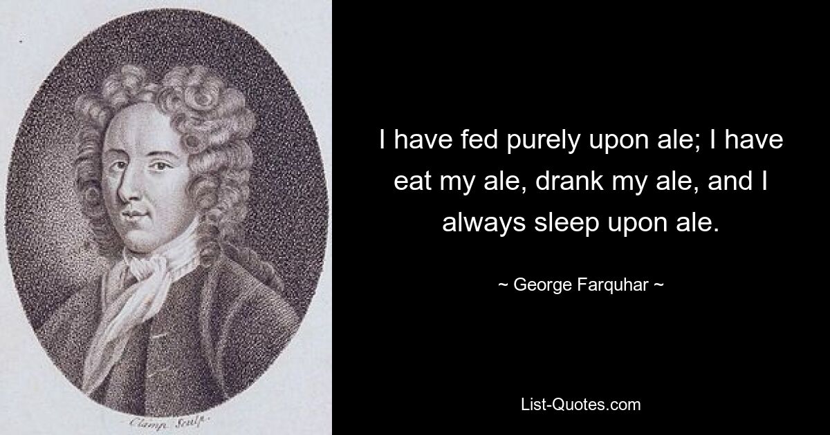 I have fed purely upon ale; I have eat my ale, drank my ale, and I always sleep upon ale. — © George Farquhar