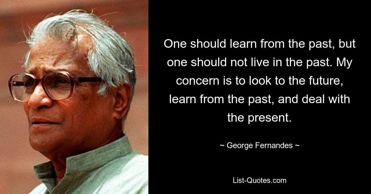 One should learn from the past, but one should not live in the past. My concern is to look to the future, learn from the past, and deal with the present. — © George Fernandes