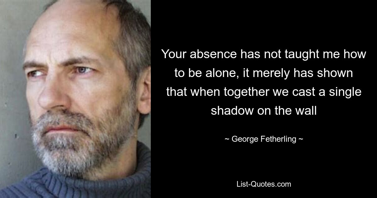 Your absence has not taught me how to be alone, it merely has shown that when together we cast a single shadow on the wall — © George Fetherling