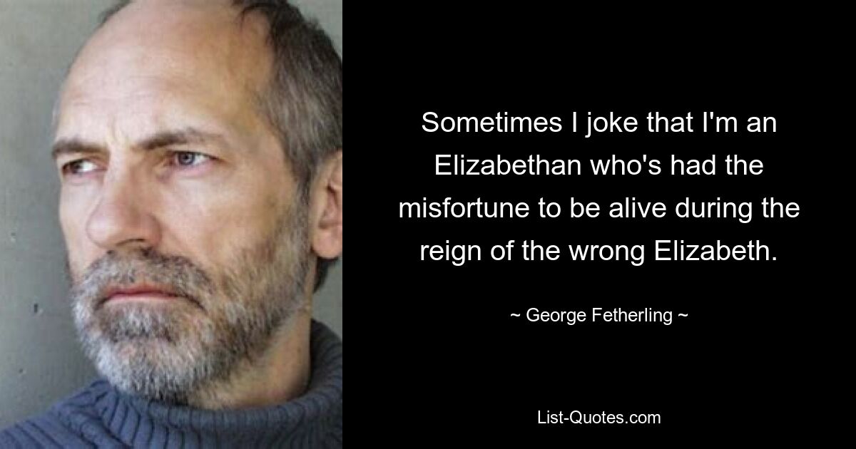 Sometimes I joke that I'm an Elizabethan who's had the misfortune to be alive during the reign of the wrong Elizabeth. — © George Fetherling