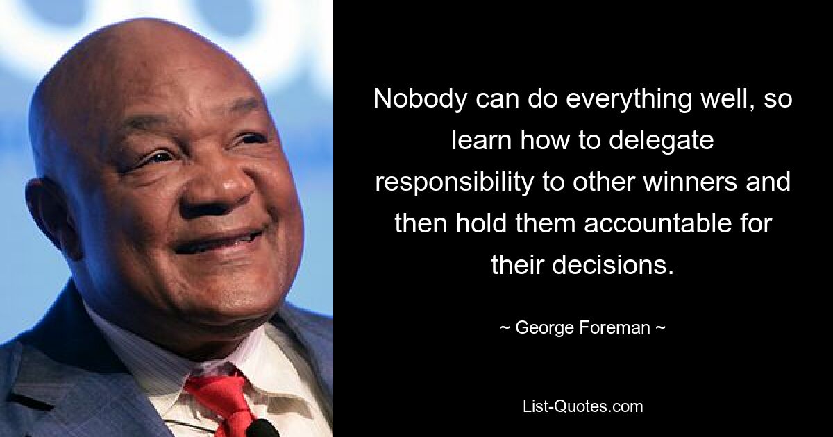 Nobody can do everything well, so learn how to delegate responsibility to other winners and then hold them accountable for their decisions. — © George Foreman