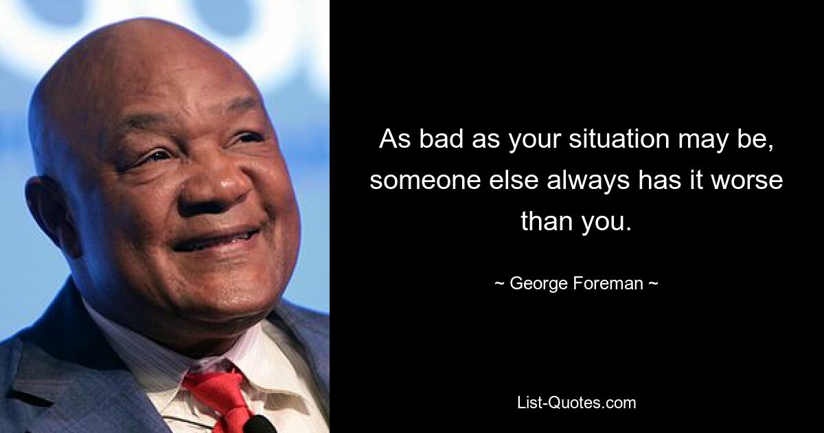 As bad as your situation may be, someone else always has it worse than you. — © George Foreman