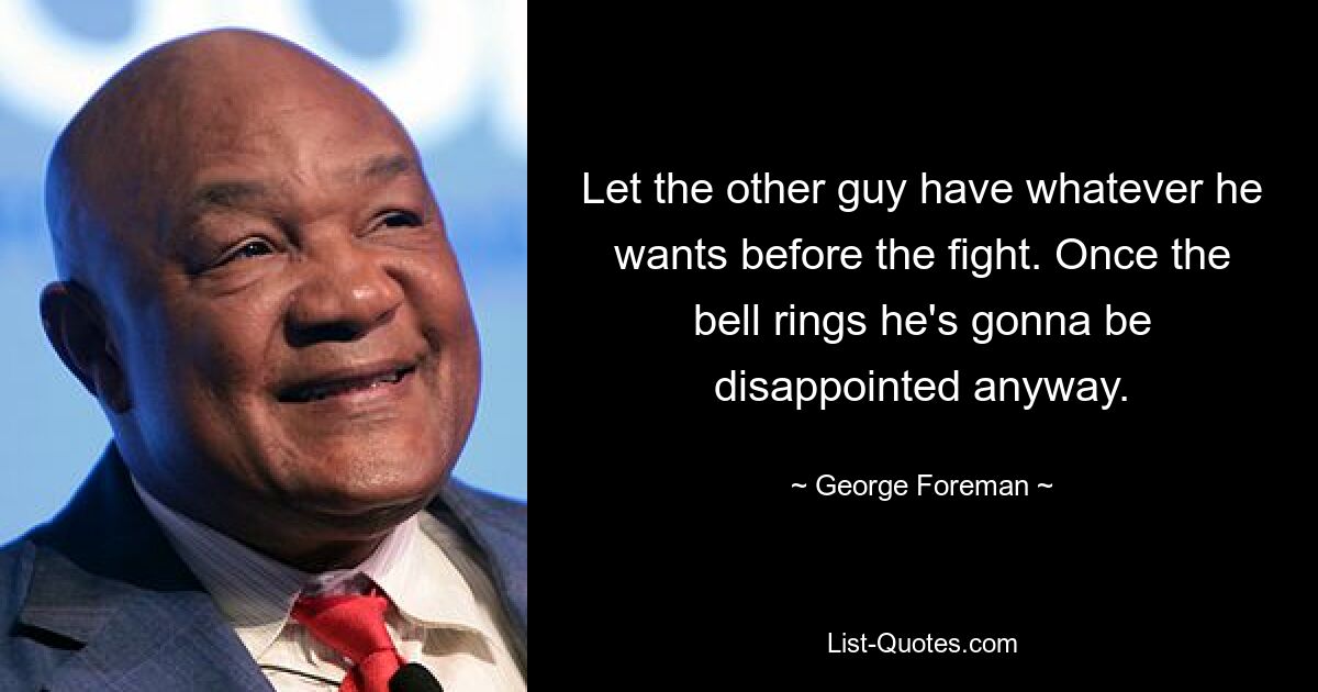 Let the other guy have whatever he wants before the fight. Once the bell rings he's gonna be disappointed anyway. — © George Foreman