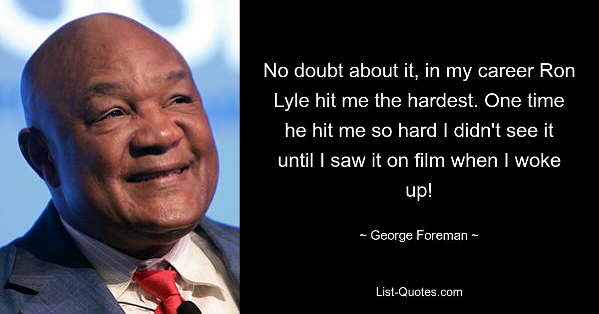 No doubt about it, in my career Ron Lyle hit me the hardest. One time he hit me so hard I didn't see it until I saw it on film when I woke up! — © George Foreman