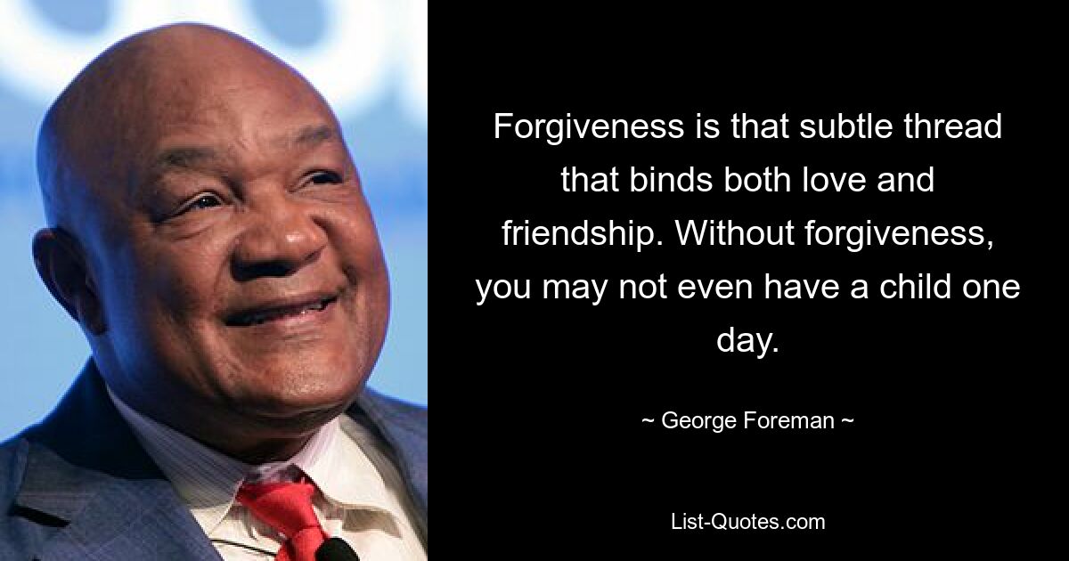 Forgiveness is that subtle thread that binds both love and friendship. Without forgiveness, you may not even have a child one day. — © George Foreman