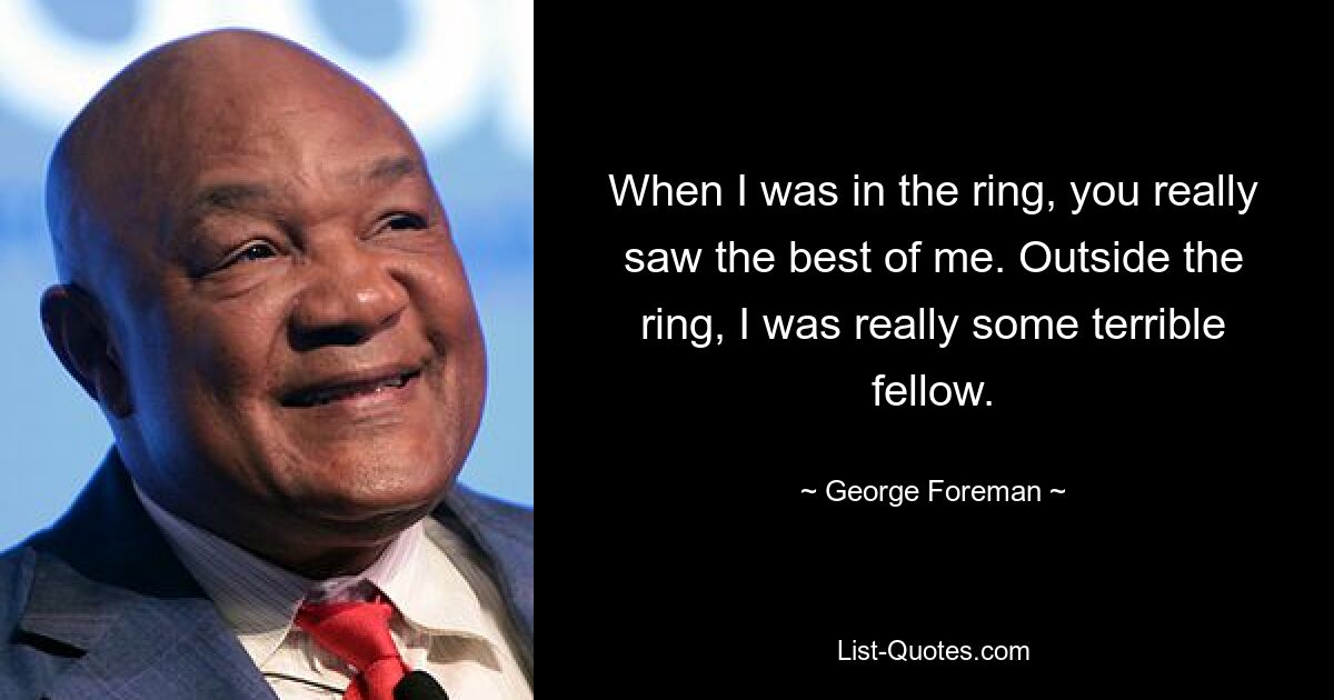 When I was in the ring, you really saw the best of me. Outside the ring, I was really some terrible fellow. — © George Foreman