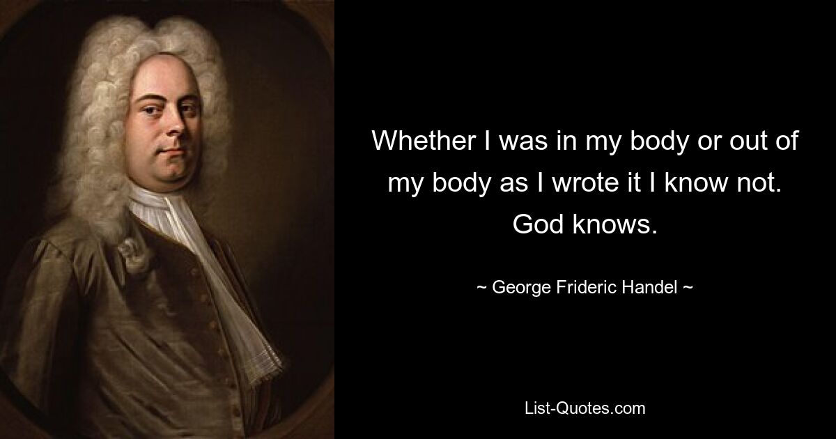 Whether I was in my body or out of my body as I wrote it I know not. God knows. — © George Frideric Handel