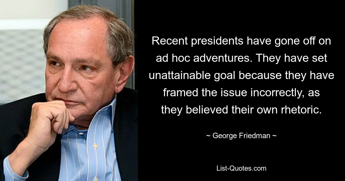 Recent presidents have gone off on ad hoc adventures. They have set unattainable goal because they have framed the issue incorrectly, as they believed their own rhetoric. — © George Friedman