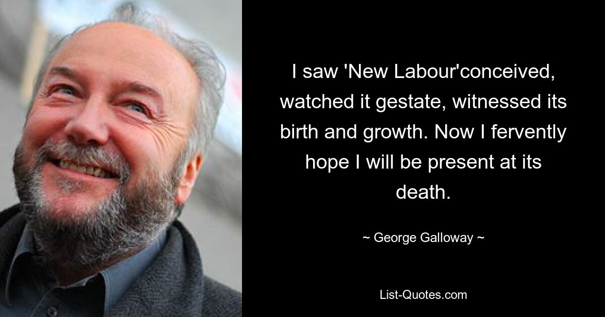 I saw 'New Labour'conceived, watched it gestate, witnessed its birth and growth. Now I fervently hope I will be present at its death. — © George Galloway