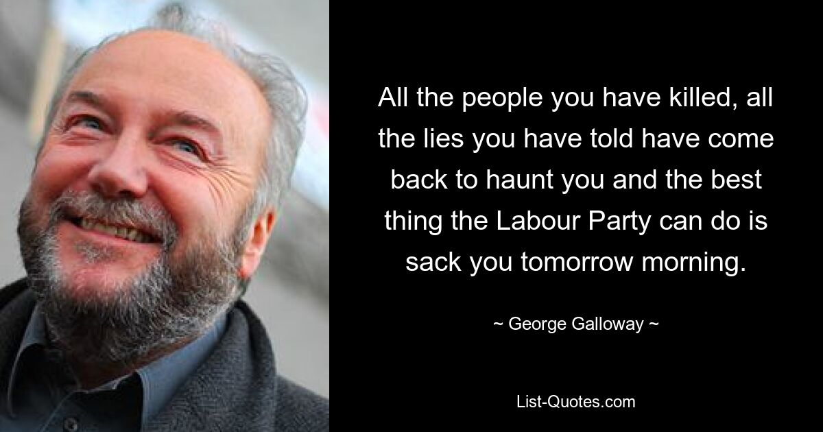 All the people you have killed, all the lies you have told have come back to haunt you and the best thing the Labour Party can do is sack you tomorrow morning. — © George Galloway