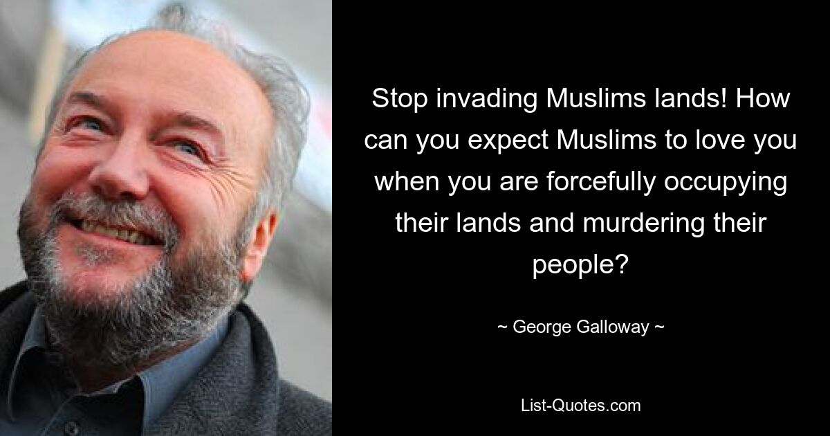 Stop invading Muslims lands! How can you expect Muslims to love you when you are forcefully occupying their lands and murdering their people? — © George Galloway