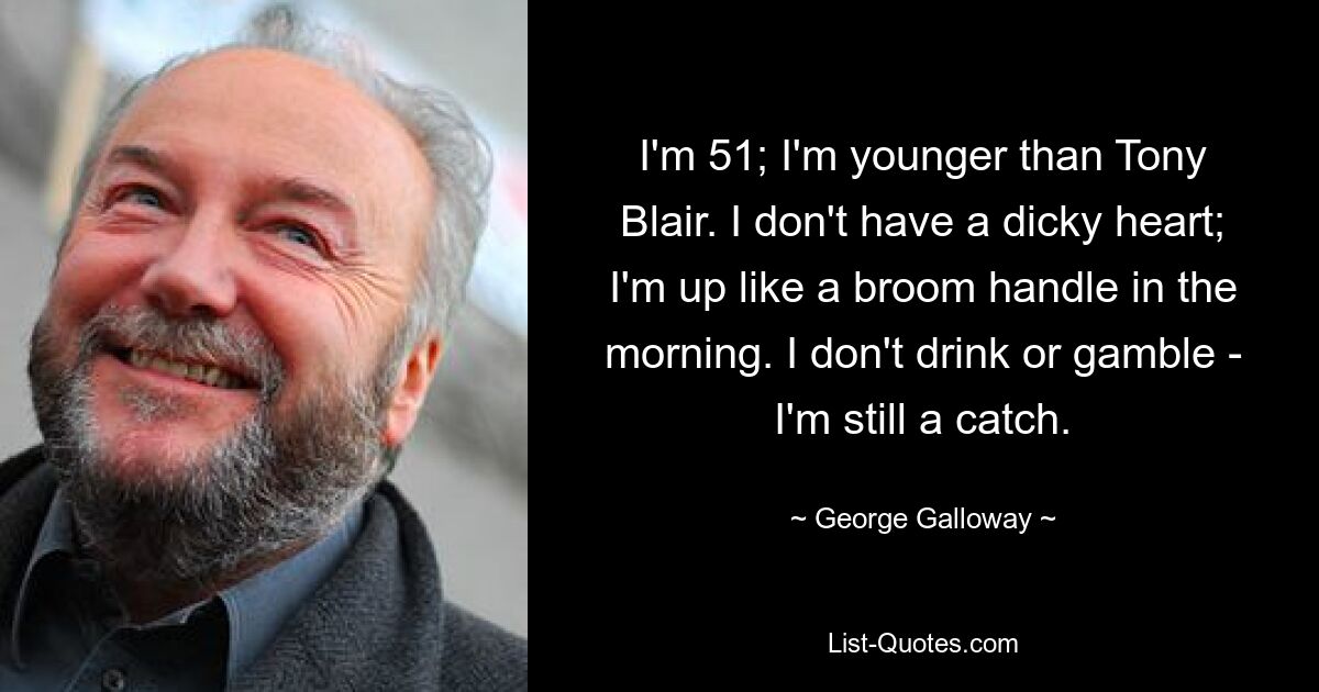 I'm 51; I'm younger than Tony Blair. I don't have a dicky heart; I'm up like a broom handle in the morning. I don't drink or gamble - I'm still a catch. — © George Galloway