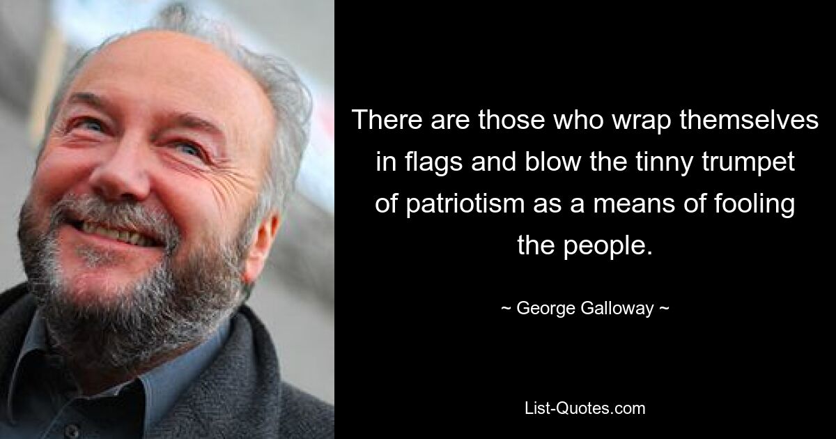 There are those who wrap themselves in flags and blow the tinny trumpet of patriotism as a means of fooling the people. — © George Galloway