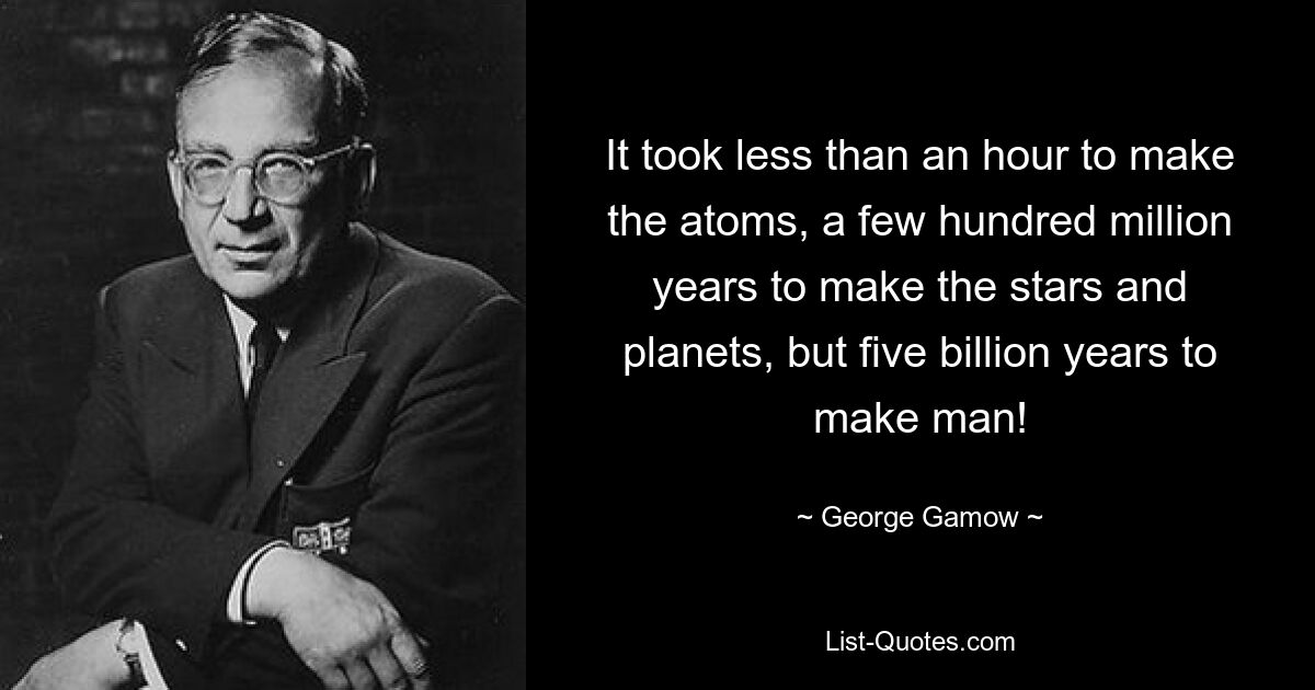 It took less than an hour to make the atoms, a few hundred million years to make the stars and planets, but five billion years to make man! — © George Gamow