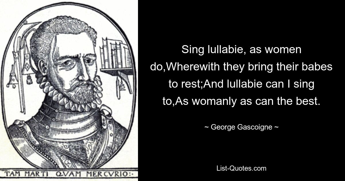 Sing lullabie, as women do,Wherewith they bring their babes to rest;And lullabie can I sing to,As womanly as can the best. — © George Gascoigne