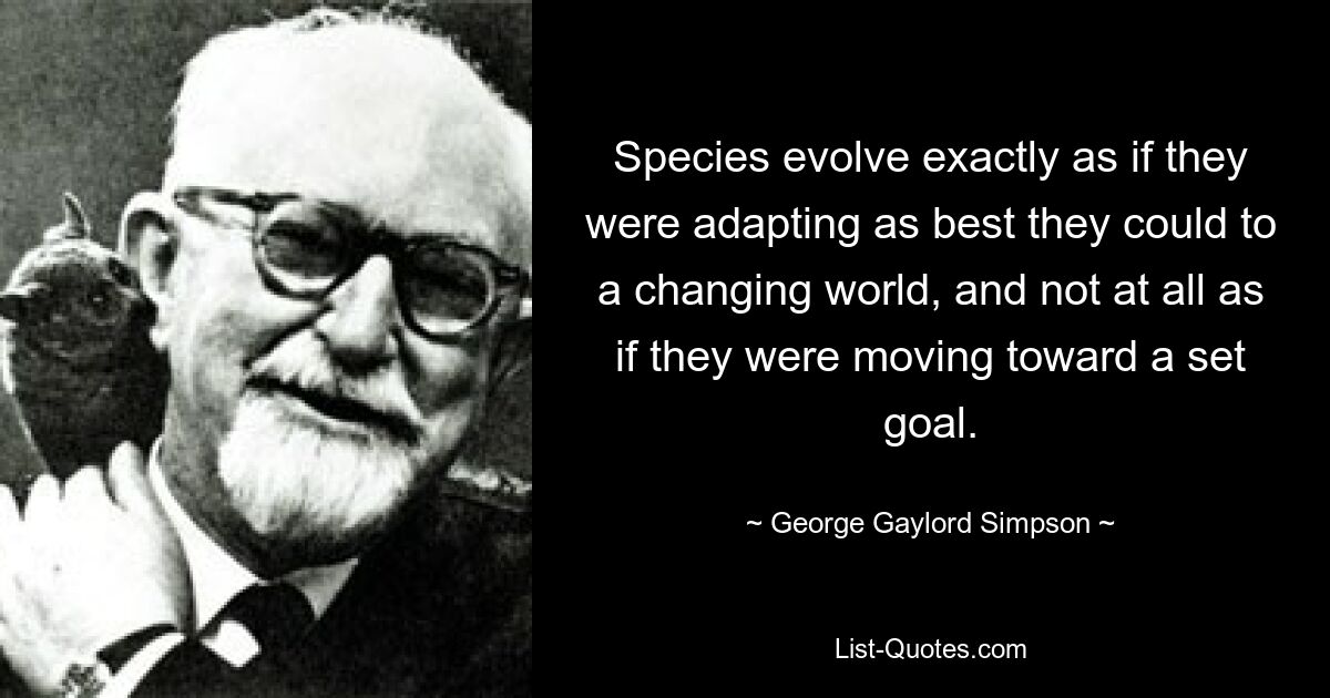 Species evolve exactly as if they were adapting as best they could to a changing world, and not at all as if they were moving toward a set goal. — © George Gaylord Simpson