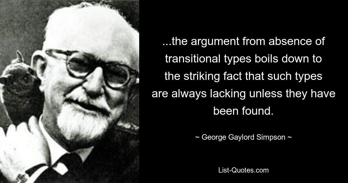 ...the argument from absence of transitional types boils down to the striking fact that such types are always lacking unless they have been found. — © George Gaylord Simpson