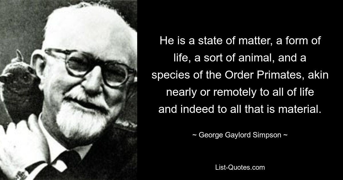 He is a state of matter, a form of life, a sort of animal, and a species of the Order Primates, akin nearly or remotely to all of life and indeed to all that is material. — © George Gaylord Simpson