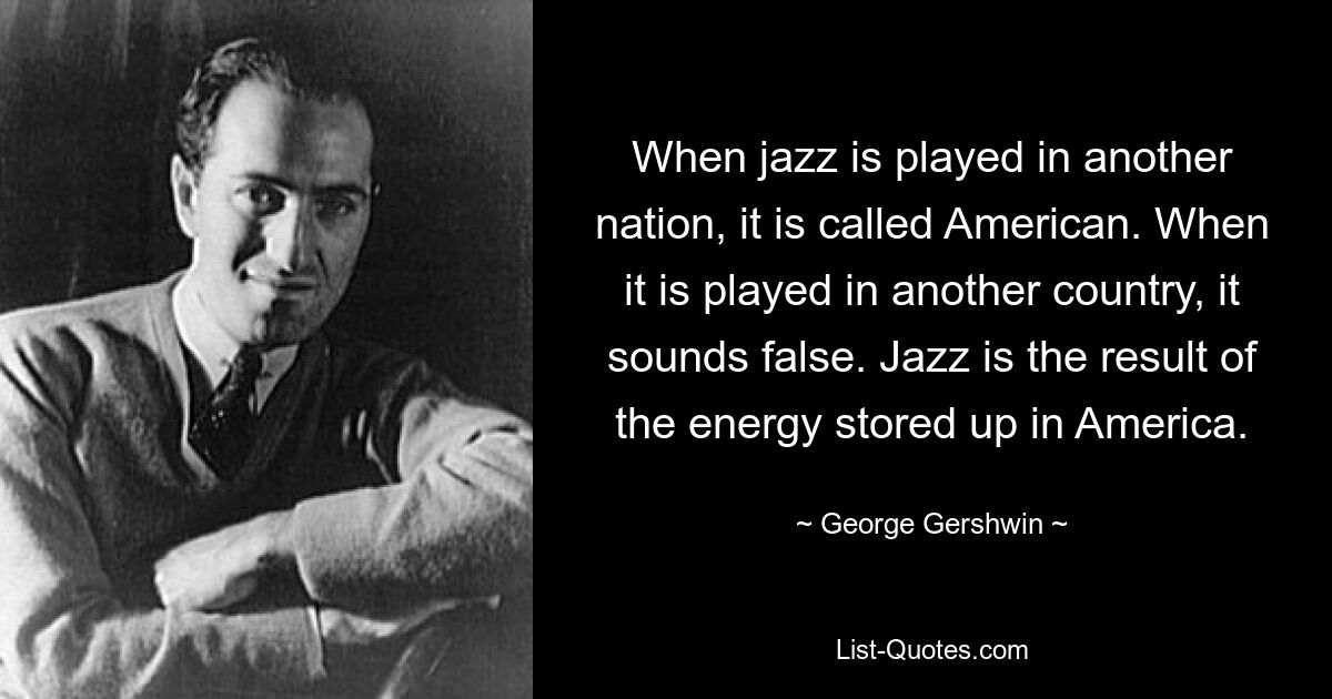 When jazz is played in another nation, it is called American. When it is played in another country, it sounds false. Jazz is the result of the energy stored up in America. — © George Gershwin