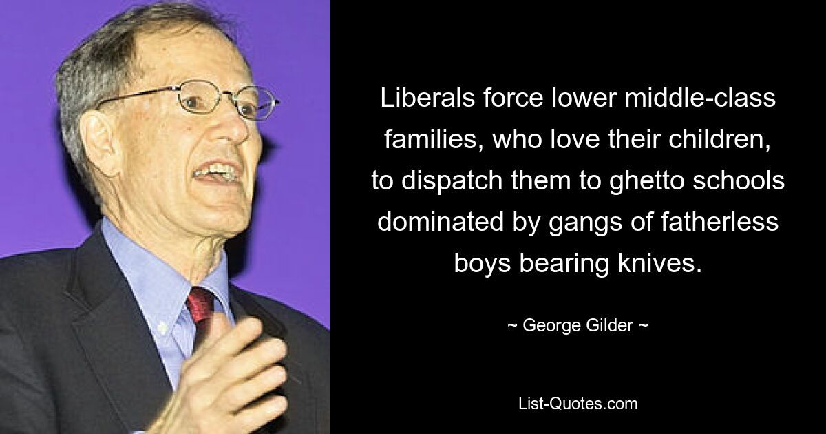 Liberals force lower middle-class families, who love their children, to dispatch them to ghetto schools dominated by gangs of fatherless boys bearing knives. — © George Gilder