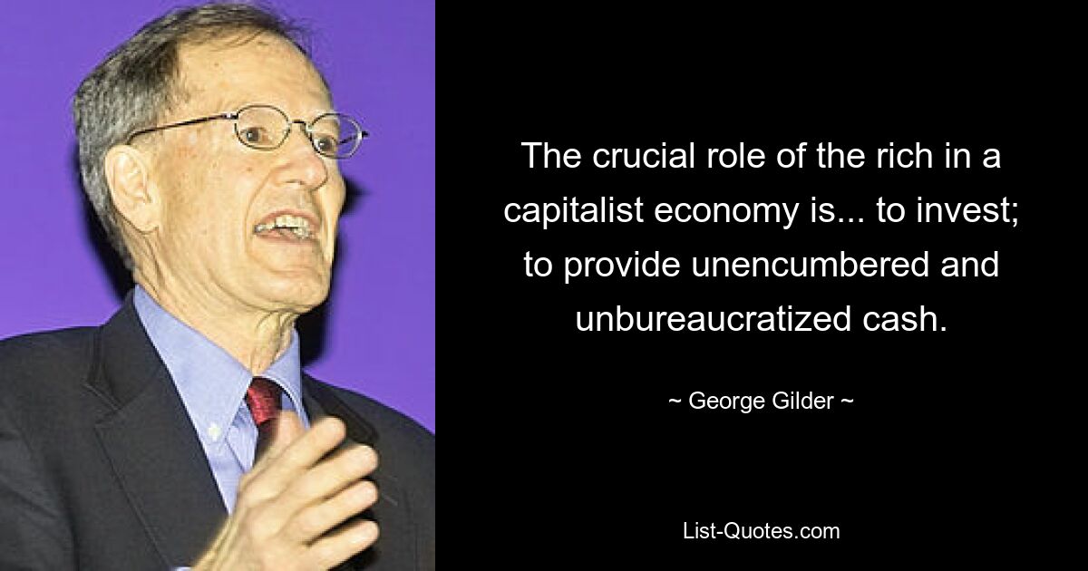 The crucial role of the rich in a capitalist economy is... to invest; to provide unencumbered and unbureaucratized cash. — © George Gilder