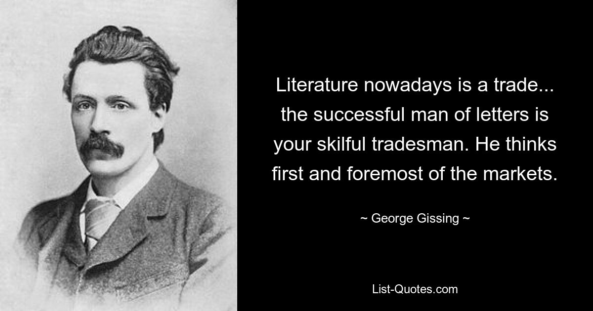 Literature nowadays is a trade... the successful man of letters is your skilful tradesman. He thinks first and foremost of the markets. — © George Gissing