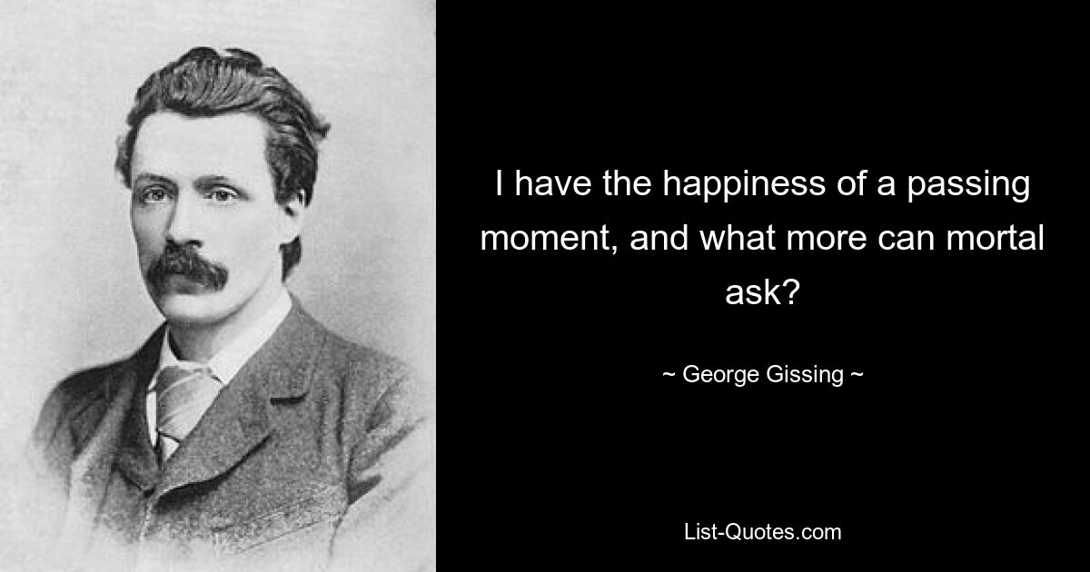 I have the happiness of a passing moment, and what more can mortal ask? — © George Gissing