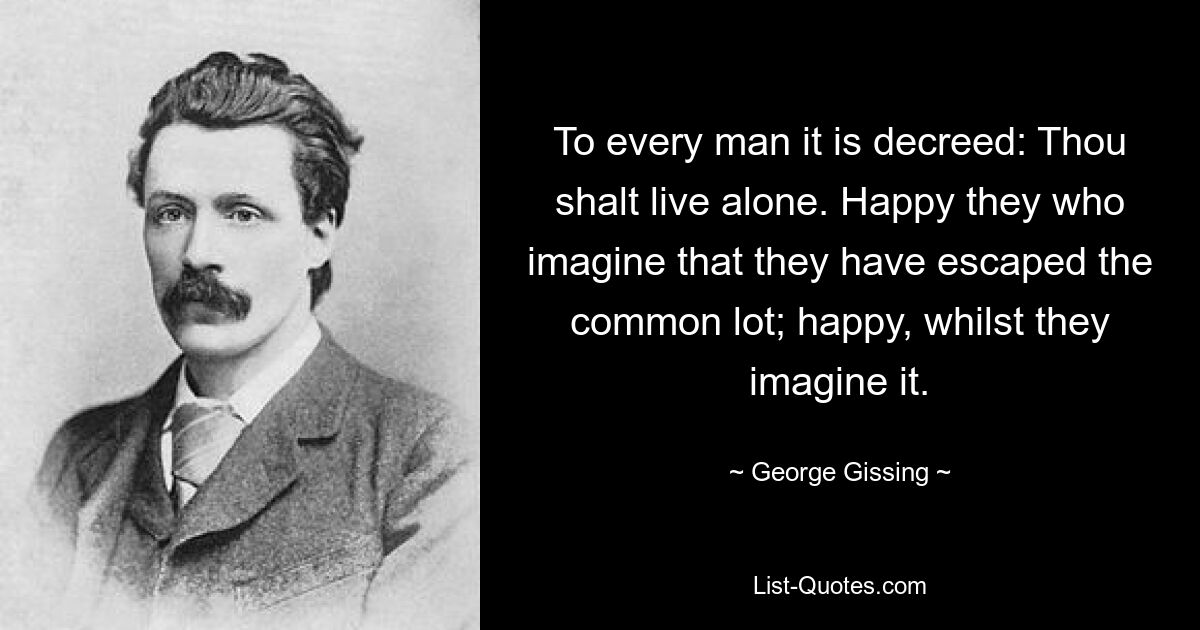 To every man it is decreed: Thou shalt live alone. Happy they who imagine that they have escaped the common lot; happy, whilst they imagine it. — © George Gissing