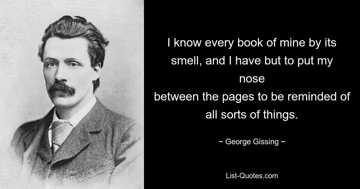 I know every book of mine by its smell, and I have but to put my nose
between the pages to be reminded of all sorts of things. — © George Gissing