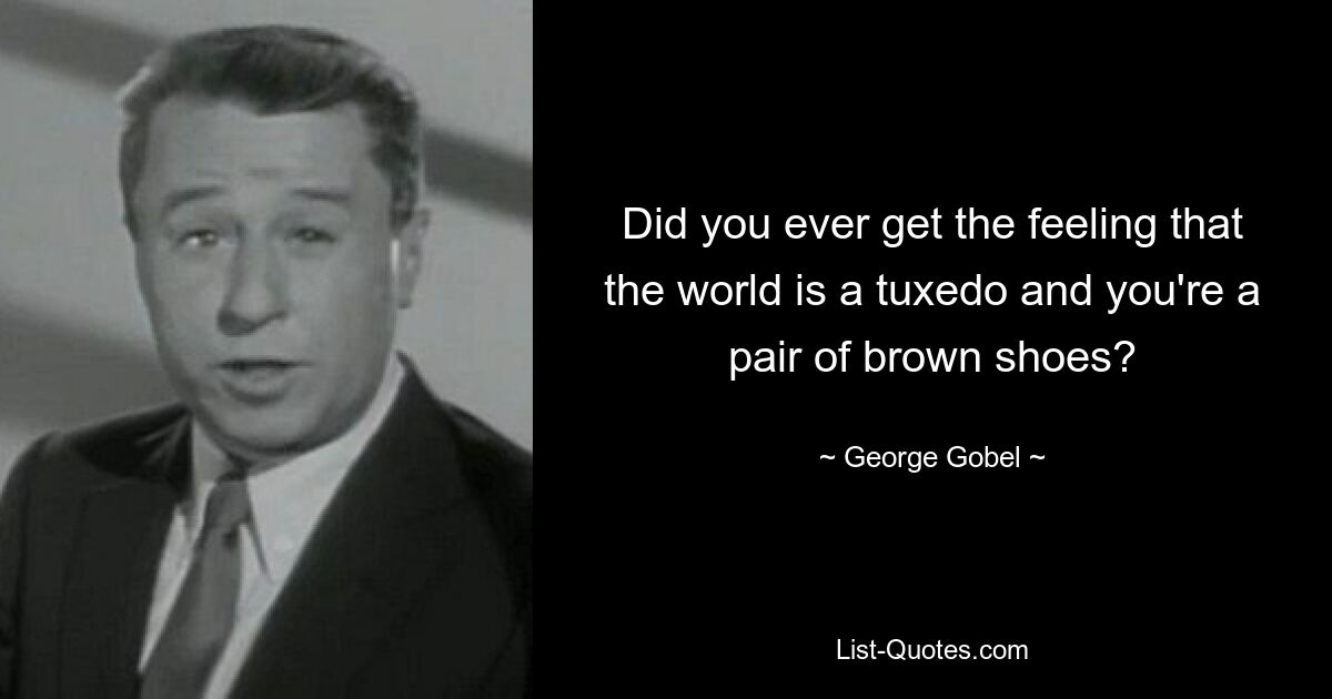 Did you ever get the feeling that the world is a tuxedo and you're a pair of brown shoes? — © George Gobel