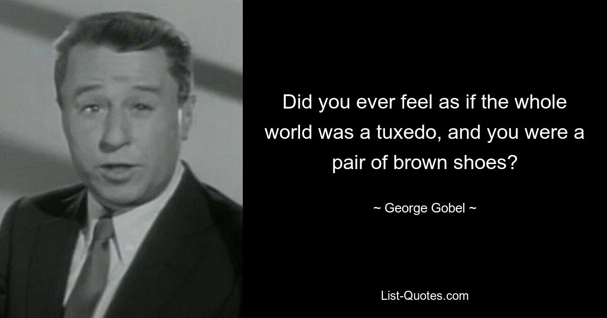 Did you ever feel as if the whole world was a tuxedo, and you were a pair of brown shoes? — © George Gobel