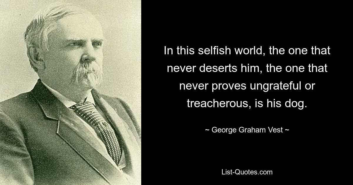 In this selfish world, the one that never deserts him, the one that never proves ungrateful or treacherous, is his dog. — © George Graham Vest