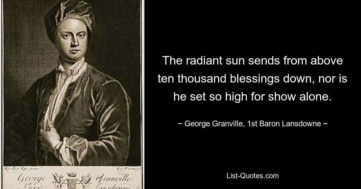 The radiant sun sends from above ten thousand blessings down, nor is he set so high for show alone. — © George Granville, 1st Baron Lansdowne