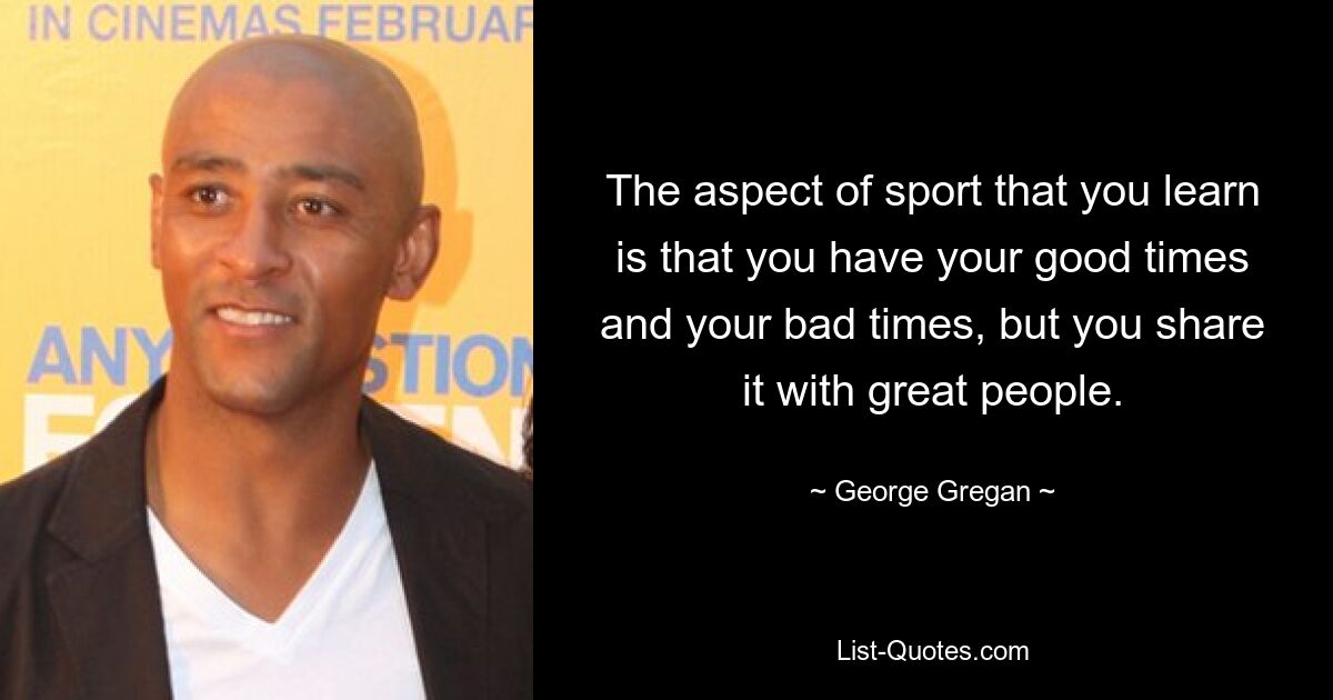 The aspect of sport that you learn is that you have your good times and your bad times, but you share it with great people. — © George Gregan