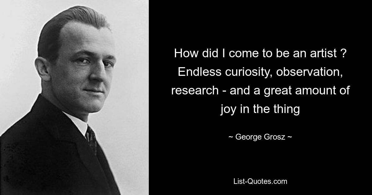 How did I come to be an artist ? Endless curiosity, observation, research - and a great amount of joy in the thing — © George Grosz