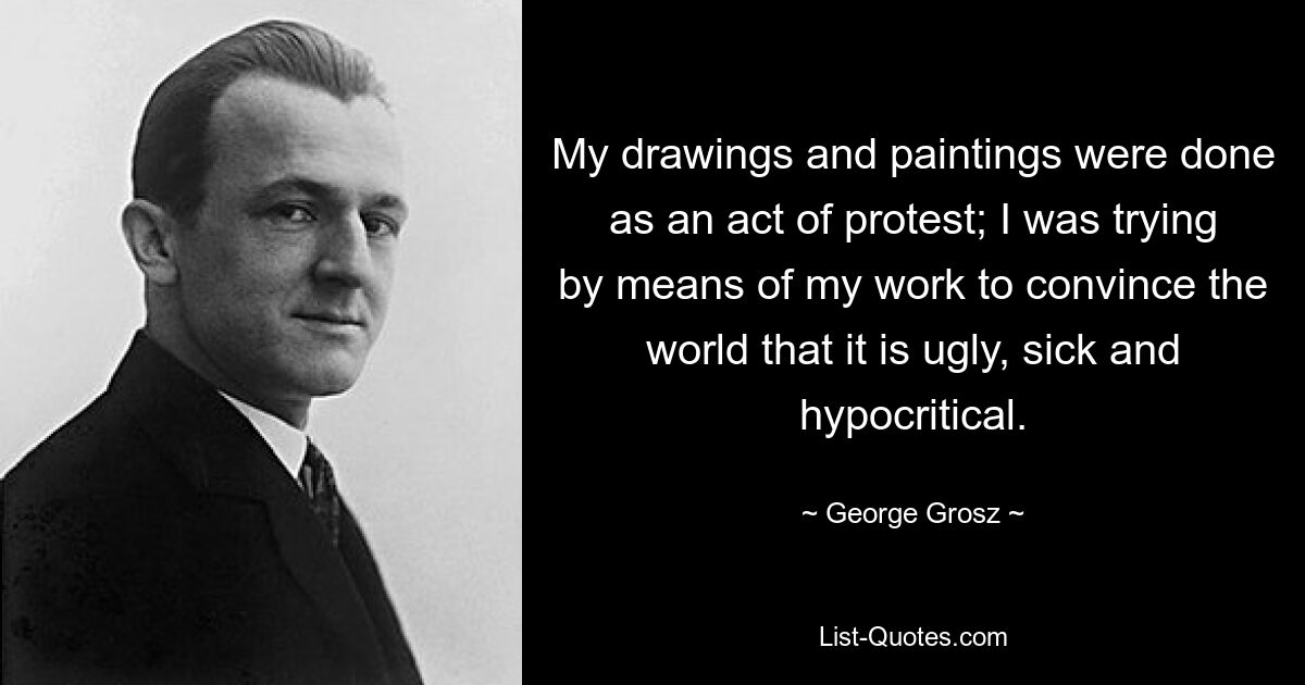 My drawings and paintings were done as an act of protest; I was trying by means of my work to convince the world that it is ugly, sick and hypocritical. — © George Grosz