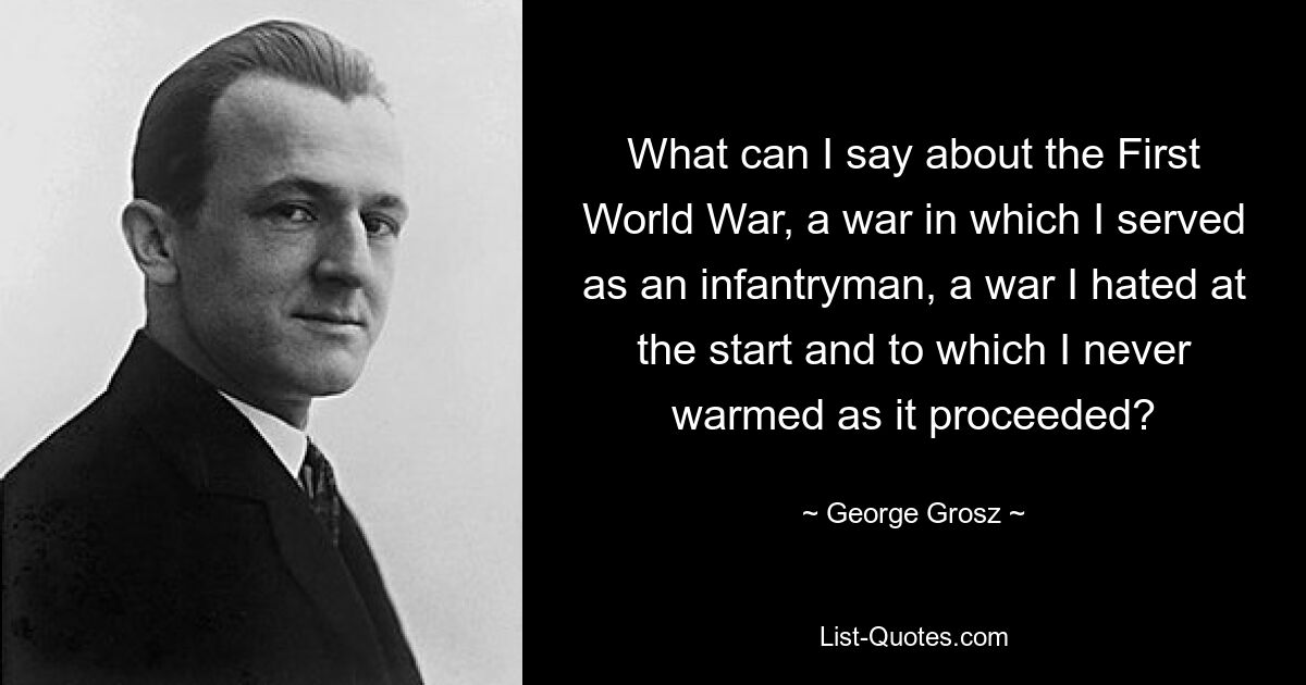 What can I say about the First World War, a war in which I served as an infantryman, a war I hated at the start and to which I never warmed as it proceeded? — © George Grosz