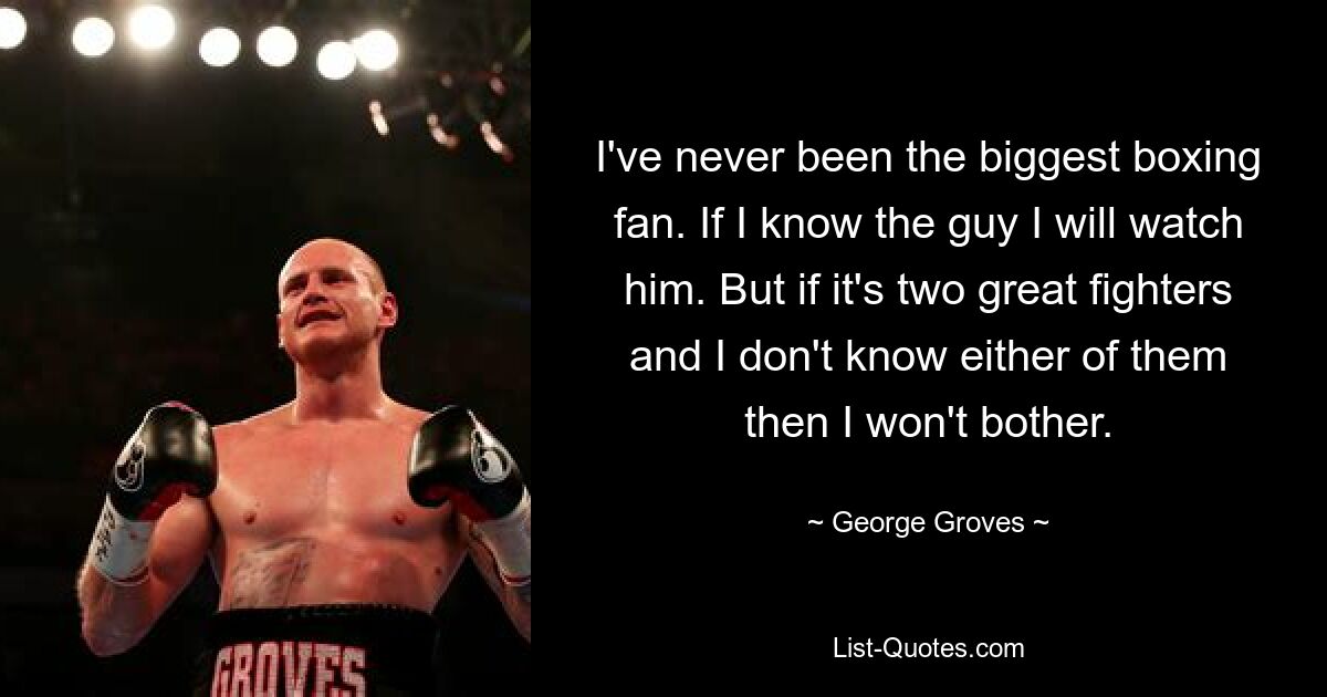 I've never been the biggest boxing fan. If I know the guy I will watch him. But if it's two great fighters and I don't know either of them then I won't bother. — © George Groves