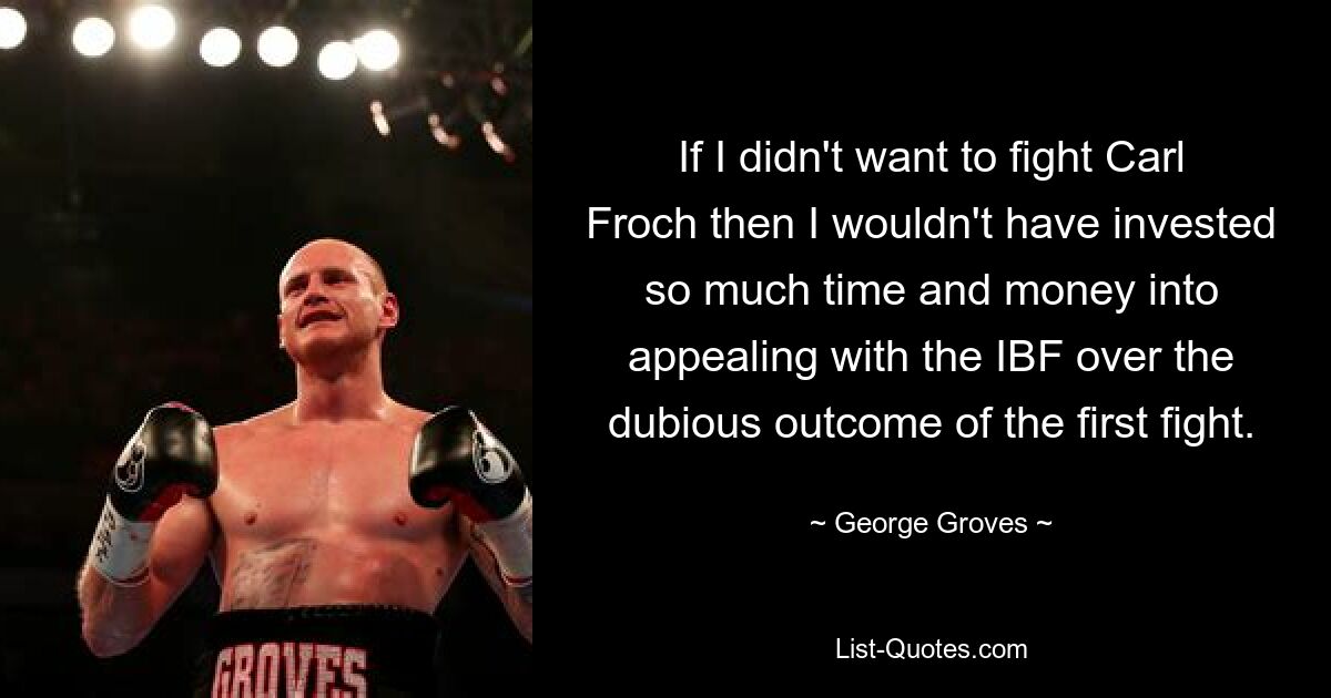 If I didn't want to fight Carl Froch then I wouldn't have invested so much time and money into appealing with the IBF over the dubious outcome of the first fight. — © George Groves