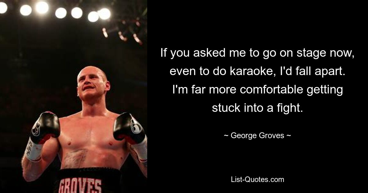 If you asked me to go on stage now, even to do karaoke, I'd fall apart. I'm far more comfortable getting stuck into a fight. — © George Groves