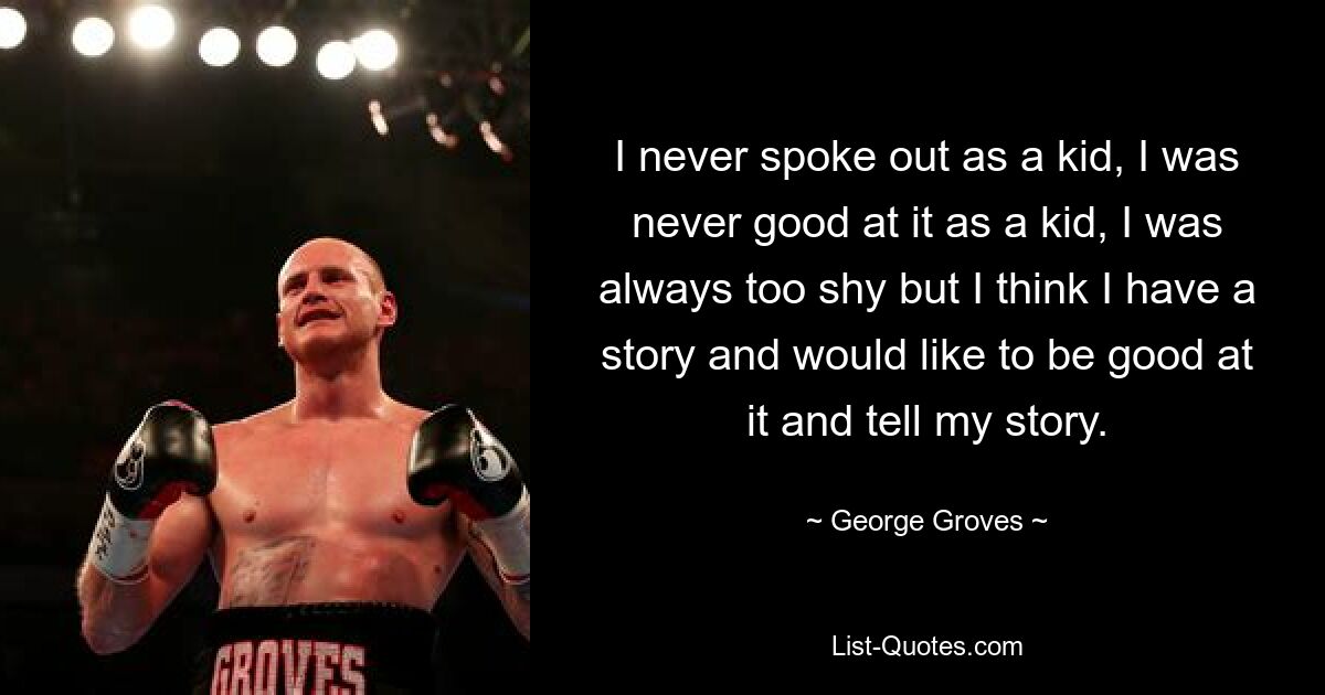 I never spoke out as a kid, I was never good at it as a kid, I was always too shy but I think I have a story and would like to be good at it and tell my story. — © George Groves