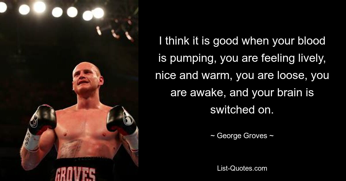 I think it is good when your blood is pumping, you are feeling lively, nice and warm, you are loose, you are awake, and your brain is switched on. — © George Groves