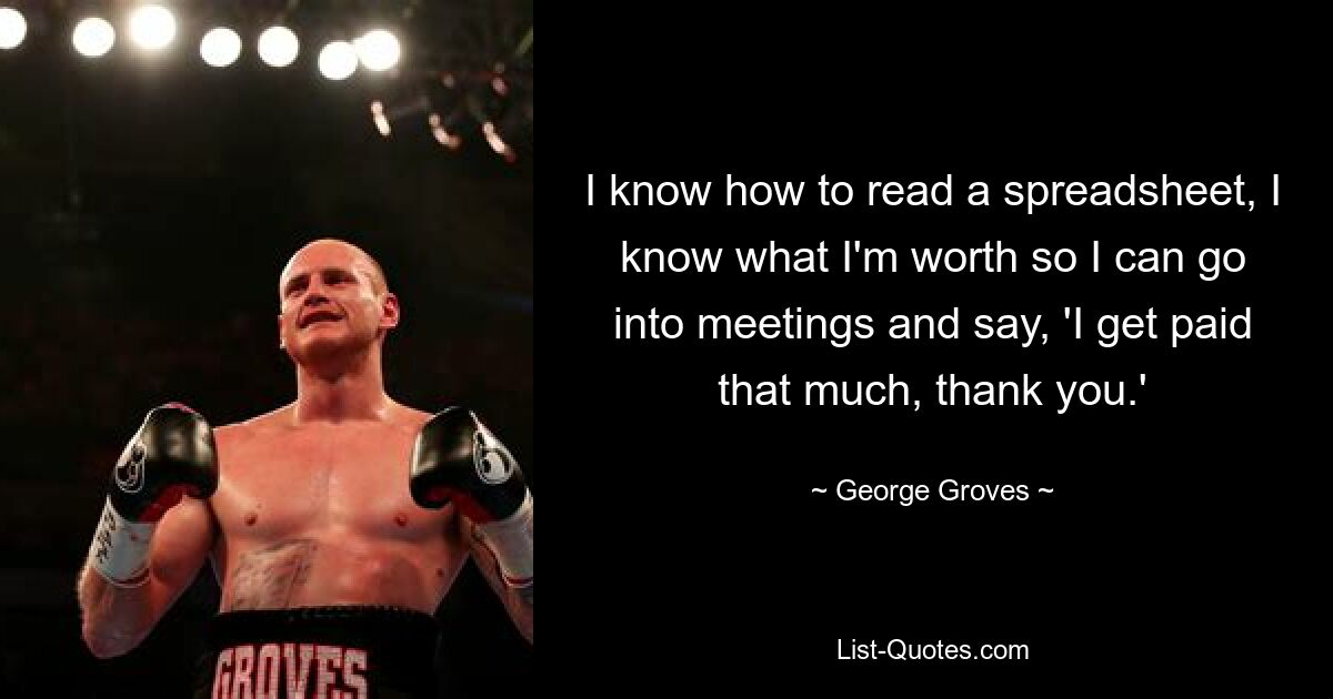 I know how to read a spreadsheet, I know what I'm worth so I can go into meetings and say, 'I get paid that much, thank you.' — © George Groves