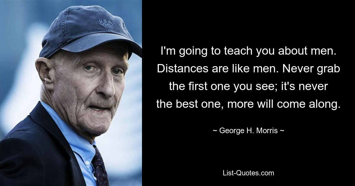 I'm going to teach you about men. Distances are like men. Never grab the first one you see; it's never the best one, more will come along. — © George H. Morris