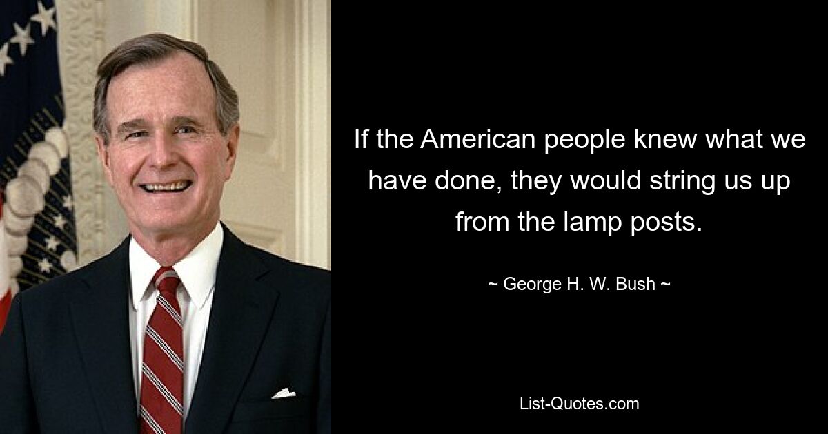 If the American people knew what we have done, they would string us up from the lamp posts. — © George H. W. Bush