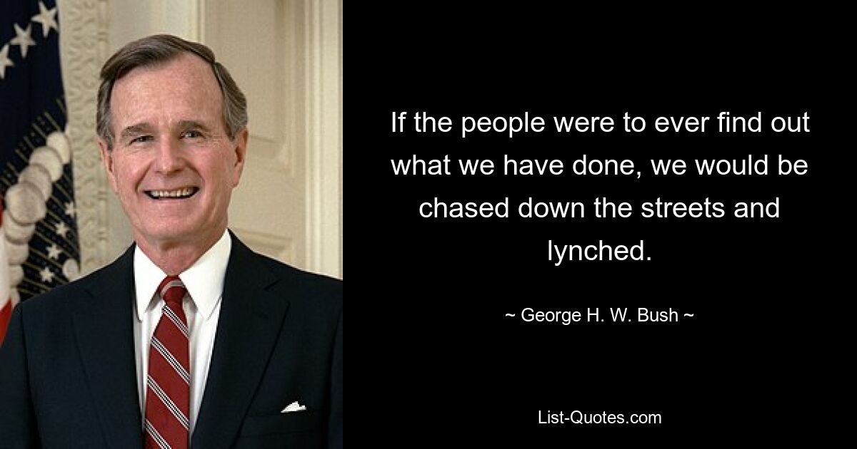 If the people were to ever find out what we have done, we would be chased down the streets and lynched. — © George H. W. Bush