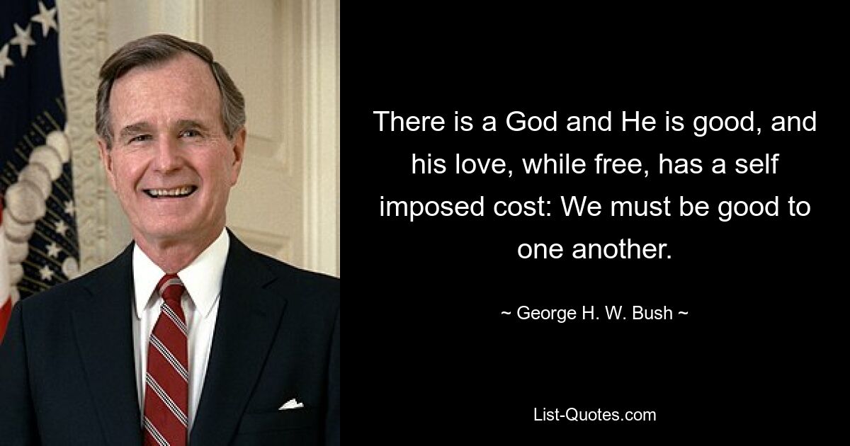 There is a God and He is good, and his love, while free, has a self imposed cost: We must be good to one another. — © George H. W. Bush