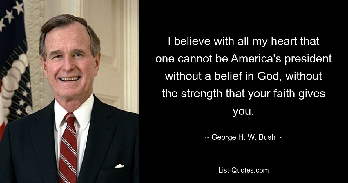 I believe with all my heart that one cannot be America's president without a belief in God, without the strength that your faith gives you. — © George H. W. Bush