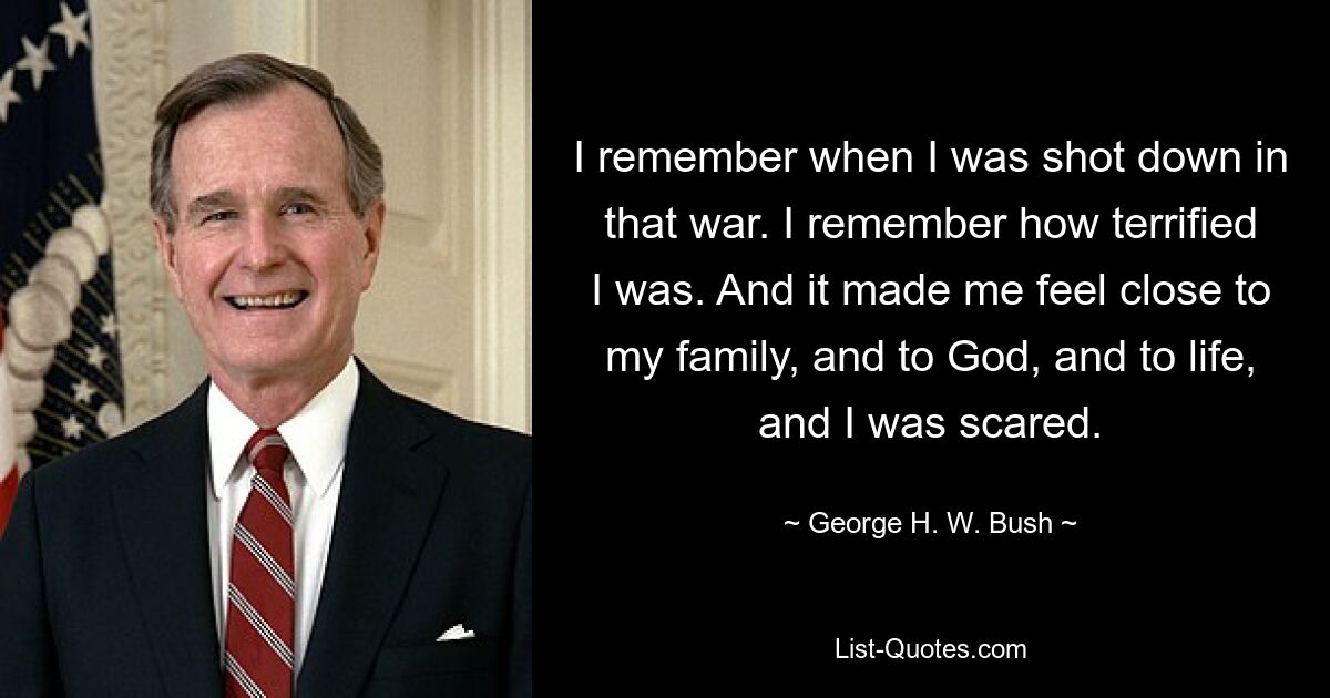 I remember when I was shot down in that war. I remember how terrified I was. And it made me feel close to my family, and to God, and to life, and I was scared. — © George H. W. Bush