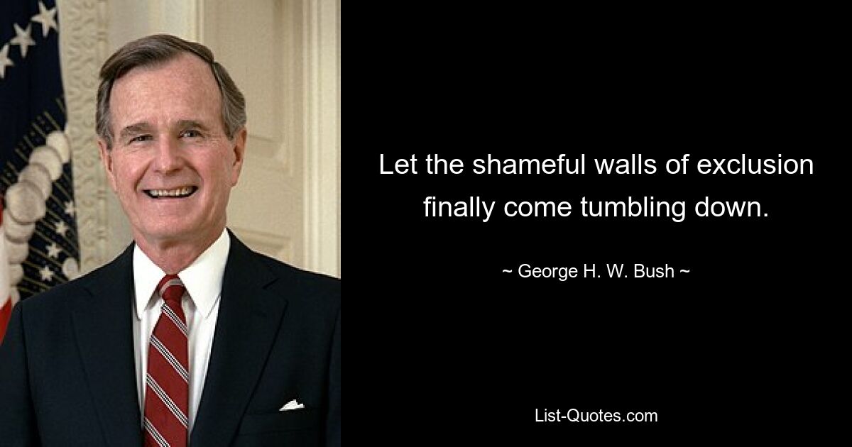 Let the shameful walls of exclusion finally come tumbling down. — © George H. W. Bush